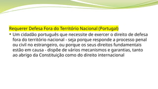 Requerer Defesa Fora do Território Nacional (Portugal)
 Um cidadão português que necessite de exercer o direito de defesa
fora do território nacional - seja porque responde a processo penal
ou civil no estrangeiro, ou porque os seus direitos fundamentais
estão em causa - dispõe de vários mecanismos e garantias, tanto
ao abrigo da Constituição como do direito internacional
 