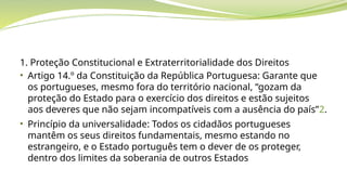 1. Proteção Constitucional e Extraterritorialidade dos Direitos
• Artigo 14.º da Constituição da República Portuguesa: Garante que
os portugueses, mesmo fora do território nacional, “gozam da
proteção do Estado para o exercício dos direitos e estão sujeitos
aos deveres que não sejam incompatíveis com a ausência do país”2.
• Princípio da universalidade: Todos os cidadãos portugueses
mantêm os seus direitos fundamentais, mesmo estando no
estrangeiro, e o Estado português tem o dever de os proteger,
dentro dos limites da soberania de outros Estados
 