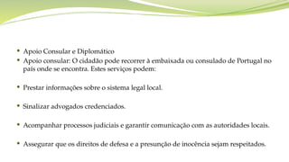  Apoio Consular e Diplomático
 Apoio consular: O cidadão pode recorrer à embaixada ou consulado de Portugal no
país onde se encontra. Estes serviços podem:
 Prestar informações sobre o sistema legal local.
 Sinalizar advogados credenciados.
 Acompanhar processos judiciais e garantir comunicação com as autoridades locais.
 Assegurar que os direitos de defesa e a presunção de inocência sejam respeitados.
 