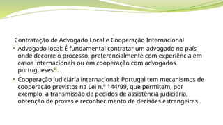 Contratação de Advogado Local e Cooperação Internacional
• Advogado local: É fundamental contratar um advogado no país
onde decorre o processo, preferencialmente com experiência em
casos internacionais ou em cooperação com advogados
portugueses5.
• Cooperação judiciária internacional: Portugal tem mecanismos de
cooperação previstos na Lei n.º 144/99, que permitem, por
exemplo, a transmissão de pedidos de assistência judiciária,
obtenção de provas e reconhecimento de decisões estrangeiras
 