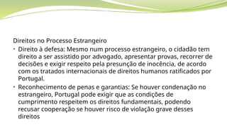 Direitos no Processo Estrangeiro
• Direito à defesa: Mesmo num processo estrangeiro, o cidadão tem
direito a ser assistido por advogado, apresentar provas, recorrer de
decisões e exigir respeito pela presunção de inocência, de acordo
com os tratados internacionais de direitos humanos ratificados por
Portugal.
• Reconhecimento de penas e garantias: Se houver condenação no
estrangeiro, Portugal pode exigir que as condições de
cumprimento respeitem os direitos fundamentais, podendo
recusar cooperação se houver risco de violação grave desses
direitos
 