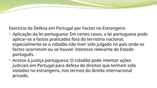 Exercício da Defesa em Portugal por Factos no Estrangeiro
• Aplicação da lei portuguesa: Em certos casos, a lei portuguesa pode
aplicar-se a factos praticados fora do território nacional,
especialmente se o cidadão não tiver sido julgado no país onde os
factos ocorreram ou se houver interesse relevante do Estado
português.
• Acesso à justiça portuguesa: O cidadão pode intentar ações
judiciais em Portugal para defesa de direitos que tenham sido
violados no estrangeiro, nos termos do direito internacional
privado.
 