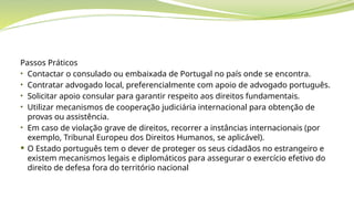 Passos Práticos
• Contactar o consulado ou embaixada de Portugal no país onde se encontra.
• Contratar advogado local, preferencialmente com apoio de advogado português.
• Solicitar apoio consular para garantir respeito aos direitos fundamentais.
• Utilizar mecanismos de cooperação judiciária internacional para obtenção de
provas ou assistência.
• Em caso de violação grave de direitos, recorrer a instâncias internacionais (por
exemplo, Tribunal Europeu dos Direitos Humanos, se aplicável).
 O Estado português tem o dever de proteger os seus cidadãos no estrangeiro e
existem mecanismos legais e diplomáticos para assegurar o exercício efetivo do
direito de defesa fora do território nacional
 