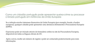 Como um cidadão português pode apresentar queixa-crime ou processar
o Estado português em instâncias da União Europeia
Se a infração envolve interesses financeiros da União Europeia (por exemplo, fraude a fundos
europeus), qualquer cidadão pode apresentar uma denúncia diretamente à Procuradoria Europeia
(EPPO).
O processo pode ser iniciado através do formulário online no site da Procuradoria Europeia,
disponível em todas as línguas oficiais da UE.
Após o envio, recebe um número de registo e pode ser contactado posteriormente para mais
informações
 