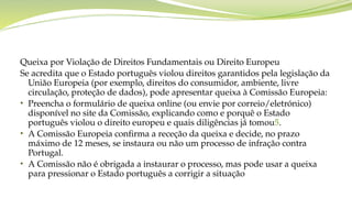 Queixa por Violação de Direitos Fundamentais ou Direito Europeu
Se acredita que o Estado português violou direitos garantidos pela legislação da
União Europeia (por exemplo, direitos do consumidor, ambiente, livre
circulação, proteção de dados), pode apresentar queixa à Comissão Europeia:
• Preencha o formulário de queixa online (ou envie por correio/eletrónico)
disponível no site da Comissão, explicando como e porquê o Estado
português violou o direito europeu e quais diligências já tomou5.
• A Comissão Europeia confirma a receção da queixa e decide, no prazo
máximo de 12 meses, se instaura ou não um processo de infração contra
Portugal.
• A Comissão não é obrigada a instaurar o processo, mas pode usar a queixa
para pressionar o Estado português a corrigir a situação
 