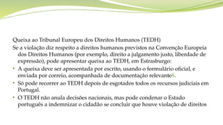 Queixa ao Tribunal Europeu dos Direitos Humanos (TEDH)
Se a violação diz respeito a direitos humanos previstos na Convenção Europeia
dos Direitos Humanos (por exemplo, direito a julgamento justo, liberdade de
expressão), pode apresentar queixa ao TEDH, em Estrasburgo:
• A queixa deve ser apresentada por escrito, usando o formulário oficial, e
enviada por correio, acompanhada de documentação relevante8.
• Só pode recorrer ao TEDH depois de esgotados todos os recursos judiciais em
Portugal.
• O TEDH não anula decisões nacionais, mas pode condenar o Estado
português a indemnizar o cidadão se concluir que houve violação de direitos
 