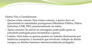 Outras Vias e Considerações
• Queixa-crime comum: Para crimes comuns, a queixa deve ser
apresentada às autoridades portuguesas (Ministério Público, Polícia
Judiciária, GNR, PSP), presencialmente ou online.
• Apoio consular: Se estiver no estrangeiro, pode pedir apoio ao
consulado português para encaminhar a queixa.
• Limites: Nem todas as queixas podem ser tratadas diretamente por
instâncias europeias; é necessário que envolvam violação de direito
europeu ou direitos humanos internacionalmente protegidos
 