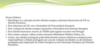 Passos Práticos
1. Identifique se a situação envolve direito europeu, interesses financeiros da UE ou
direitos humanos.
2. Para interesses da UE: use o formulário da Procuradoria Europeia
3. Para violação de direito europeu: preencha o formulário da Comissão Europeia
4. Para direitos humanos: recorra ao TEDH após esgotar recursos em Portugal
5. Para crimes comuns: utilize canais nacionais (Ministério Público, Polícia, etc..
 Assim, um cidadão português pode efetivamente acionar instâncias europeias para
responsabilizar o Estado português em caso de violação de direitos ou de interesses
protegidos pela legislação da União Europeia ou da Convenção Europeia dos Direitos
Humanos.
 