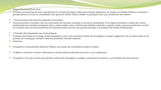  Sistema Processual Penal Atual
 O sistema processual penal atual, especialmente no contexto português, reflete uma evolução significativa em relação aos modelos históricos, colocando o
processo penal ao serviço da comunidade e não apenas do Estado. Abaixo, detalho os principais traços que caracterizam este sistema:
 1. Processo Penal como Parte da Ordenação Comunitária
 O processo penal é concebido como um instrumento de realização da justiça ao serviço da comunidade. O seu objetivo principal é a defesa dos valores
fundamentais da sociedade, protegendo tanto a ordem jurídica como os direitos dos cidadãos, incluindo o arguido. Assim, o processo penal não é um fim
em si mesmo, nem um mero instrumento de repressão estatal, mas sim uma garantia de justiça e de proteção dos direitos fundamentais.
 2. Princípio Não Inquisitório, mas de Investigação
 O sistema atual afasta-se do antigo modelo inquisitório, onde o juiz acumulava funções de investigação, acusação e julgamento. Em vez disso, adota-se um
princípio de investigação, centrado numa fase preliminar chamada inquérito.
 Nesta fase:
 O inquérito é conduzido pelo Ministério Público, com auxílio das autoridades de polícia criminal.
 O objetivo é esclarecer os factos e determinar se existem indícios suficientes para levar o caso a julgamento.
 O inquérito é, em regra, secreto, para garantir a eficácia da investigação e proteger a presunção de inocência e a privacidade dos intervenientes.
 