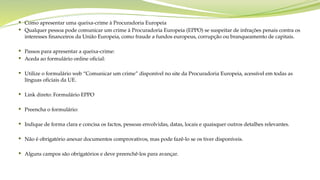  Como apresentar uma queixa-crime à Procuradoria Europeia
 Qualquer pessoa pode comunicar um crime à Procuradoria Europeia (EPPO) se suspeitar de infrações penais contra os
interesses financeiros da União Europeia, como fraude a fundos europeus, corrupção ou branqueamento de capitais.
 Passos para apresentar a queixa-crime:
 Aceda ao formulário online oficial:
 Utilize o formulário web “Comunicar um crime” disponível no site da Procuradoria Europeia, acessível em todas as
línguas oficiais da UE.
 Link direto: Formulário EPPO
 Preencha o formulário:
 Indique de forma clara e concisa os factos, pessoas envolvidas, datas, locais e quaisquer outros detalhes relevantes.
 Não é obrigatório anexar documentos comprovativos, mas pode fazê-lo se os tiver disponíveis.
 Alguns campos são obrigatórios e deve preenchê-los para avançar.
 