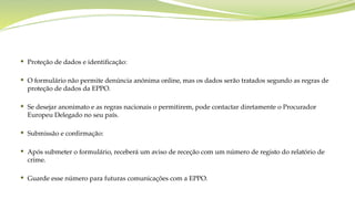  Proteção de dados e identificação:
 O formulário não permite denúncia anónima online, mas os dados serão tratados segundo as regras de
proteção de dados da EPPO.
 Se desejar anonimato e as regras nacionais o permitirem, pode contactar diretamente o Procurador
Europeu Delegado no seu país.
 Submissão e confirmação:
 Após submeter o formulário, receberá um aviso de receção com um número de registo do relatório de
crime.
 Guarde esse número para futuras comunicações com a EPPO.
 