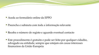  Aceda ao formulário online da EPPO
 Preencha e submeta com toda a informação relevante
 Receba o número de registo e aguarde eventual contacto
 Este procedimento é gratuito e pode ser feito por qualquer cidadão,
advogado ou entidade, sempre que estejam em causa interesses
financeiros da União Europeia
 