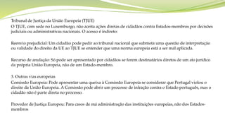 Tribunal de Justiça da União Europeia (TJUE)
O TJUE, com sede no Luxemburgo, não aceita ações diretas de cidadãos contra Estados-membros por decisões
judiciais ou administrativas nacionais. O acesso é indireto:
Reenvio prejudicial: Um cidadão pode pedir ao tribunal nacional que submeta uma questão de interpretação
ou validade do direito da UE ao TJUE se entender que uma norma europeia está a ser mal aplicada.
Recurso de anulação: Só pode ser apresentado por cidadãos se forem destinatários diretos de um ato jurídico
da própria União Europeia, não de um Estado-membro.
3. Outras vias europeias
Comissão Europeia: Pode apresentar uma queixa à Comissão Europeia se considerar que Portugal violou o
direito da União Europeia. A Comissão pode abrir um processo de infração contra o Estado português, mas o
cidadão não é parte direta no processo.
Provedor de Justiça Europeu: Para casos de má administração das instituições europeias, não dos Estados-
membros
 