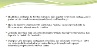  TEDH: Para violações de direitos humanos, após esgotar recursos em Portugal, envie
queixa escrita com documentação ao tribunal em Estrasburgo.
 TJUE: Só acessível indiretamente, via tribunal nacional (reenvio prejudicial), ou
diretamente em situações muito restritas.
 Comissão Europeia: Para violações de direito europeu, pode apresentar queixa, mas
depende da decisão da Comissão.
 Exemplo: Uma advogada portuguesa condenada por difamação recorreu ao TEDH
por violação da liberdade de expressão e Portugal foi condenado a pagar
indemnização após acordo entre as partes
 