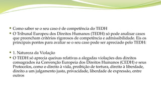  Como saber se o seu caso é de competência do TEDH
 O Tribunal Europeu dos Direitos Humanos (TEDH) só pode analisar casos
que preencham critérios rigorosos de competência e admissibilidade. Eis os
principais pontos para avaliar se o seu caso pode ser apreciado pelo TEDH:
 1. Natureza da Violação
 O TEDH só aprecia queixas relativas a alegadas violações dos direitos
consagrados na Convenção Europeia dos Direitos Humanos (CEDH) e seus
Protocolos, como o direito à vida, proibição de tortura, direito à liberdade,
direito a um julgamento justo, privacidade, liberdade de expressão, entre
outros
 