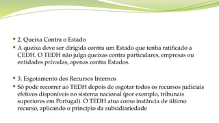  2. Queixa Contra o Estado
 A queixa deve ser dirigida contra um Estado que tenha ratificado a
CEDH. O TEDH não julga queixas contra particulares, empresas ou
entidades privadas, apenas contra Estados.
 3. Esgotamento dos Recursos Internos
 Só pode recorrer ao TEDH depois de esgotar todos os recursos judiciais
efetivos disponíveis no sistema nacional (por exemplo, tribunais
superiores em Portugal). O TEDH atua como instância de último
recurso, aplicando o princípio da subsidiariedade
 