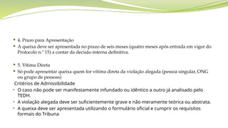  4. Prazo para Apresentação
 A queixa deve ser apresentada no prazo de seis meses (quatro meses após entrada em vigor do
Protocolo n.º 15) a contar da decisão interna definitiva.
 5. Vítima Direta
 Só pode apresentar queixa quem for vítima direta da violação alegada (pessoa singular, ONG
ou grupo de pessoas)
Critérios de Admissibilidade
• O caso não pode ser manifestamente infundado ou idêntico a outro já analisado pelo
TEDH.
• A violação alegada deve ser suficientemente grave e não meramente teórica ou abstrata.
• A queixa deve ser apresentada utilizando o formulário oficial e cumprir os requisitos
formais do Tribuna
 