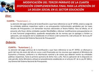 MODIFICACÍÓN DEL TERCER PÁRRAFO DE LA CUARTA
            DISPOSICIÓN COMPLEMENTARIA FINAL PARA LA ATENCIÓN DE
                    LA DEUDA SOCIAL EN EL SECTOR EDUCACIÓN

Dice:
 CUARTA.- “Autorizase (…).
    La atención del pago continuo de la bonificación a que hace referencia la Ley N° 29702, estará a cargo de
    las entidades públicas respectivas sujeto a sus presupuestos institucionales aprobados por las Leyes
    Anuales de Presupuesto y sin demandar recursos adicionales al Tesoro Público. Para tal efecto, en el
    presente año fiscal, dichas entidades quedan facultadas a efectuar modificaciones presupuestarias en
    el nivel funcional programático, quedando exceptuadas de las normas que se opongan o limiten su
    aplicación, con excepción de lo establecido en el literal c) del numeral 41.1 del artículo 41° de la Ley N°
    28411, Ley General del Sistema Nacional de Presupuesto”.

Debería:
  CUARTA.- “Autorízase (…).
  La atención del pago continuo de la bonificación a que hace referencia la Ley N° 29702, se efectuará a
  partir del mes de enero del año en curso y será financiada con los recursos que asignará el Ministerio de
  Economía y Finanzas, conforme a la información nominal y de costos que deberán remitir las entidades
  públicas respectivas, hasta la primera quincena de dicho mes y año. Para la aplicación de lo dispuesto en
  este párrafo, dicho Ministerio utilizará el procedimiento establecido en el artículo 45° de la Ley Nº 28411,
  Ley General del Sistema Nacional de Presupuesto.



                                                                                                             52
 
