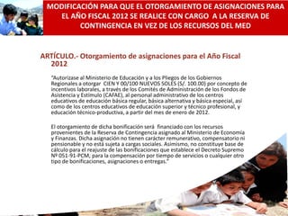 MODIFICACIÓN PARA QUE EL OTORGAMIENTO DE ASIGNACIONES PARA
   EL AÑO FISCAL 2012 SE REALICE CON CARGO A LA RESERVA DE
         CONTINGENCIA EN VEZ DE LOS RECURSOS DEL MED


ARTÍCULO.- Otorgamiento de asignaciones para el Año Fiscal
  2012
   “Autorizase al Ministerio de Educación y a los Pliegos de los Gobiernos
   Regionales a otorgar CIEN Y 00/100 NUEVOS SOLES (S/. 100.00) por concepto de
   incentivos laborales, a través de los Comités de Administración de los Fondos de
   Asistencia y Estímulo (CAFAE), al personal administrativo de los centros
   educativos de educación básica regular, básica alternativa y básica especial, así
   como de los centros educativos de educación superior y técnico profesional, y
   educación técnico-productiva, a partir del mes de enero de 2012.

   El otorgamiento de dicha bonificación será financiado con los recursos
   provenientes de la Reserva de Contingencia asignado al Ministerio de Economía
   y Finanzas. Dicha asignación no tienen carácter remunerativo, compensatorio ni
   pensionable y no está sujeta a cargas sociales. Asimismo, no constituye base de
   cálculo para el reajuste de las bonificaciones que establece el Decreto Supremo
   Nº 051-91-PCM, para la compensación por tiempo de servicios o cualquier otro
   tipo de bonificaciones, asignaciones o entregas.”




                                                                                       53
 