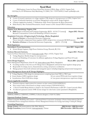 Resume - Syed Bari
Syed Bari
PhD Student, Center for Power Electronics Systems (CPES), Dept. of ECE, Virginia Tech
1185 Perry St, 655 Whittemore Hall, Blacksburg, VA 24061, Tel: +13474766905, E-mail: syedbari@vt.edu
Key Strengths:
 4 years of research experience on voltage regulator (VR) design for microprocessor in CPES, Virginia Tech
 6 years of industrial experience as an Power Management system and IC design Engineer
 4 Patents (applied & awarded), 17 Publications (field- Power Electronics & Micro Electronics)
 Delta-Huawey ‘Best Technical Presentation Award’ winner in 2016 Annual CPES Conference
Education:
Virginia Tech, Blacksburg, Virginia, USA
 PhD Student in Electrical and Computer Engineering [GPA: 4.0/4.0 (7 Courses)] August 2012 - Present
Research Concentration: Control and Modeling of Power Converters
Bangladesh University of Engineering & Technology, Dhaka, Bangladesh
 Master of Science in Electrical & Electronics Engineering July 2008
Thesis: Internally compensated linear regulator (LDO) design in low cost pseudo BiCMOS process
 Bachelor of Science in Electrical & Electronics Engineering [GPA: 3.70/4.0] February 2004
Work Experience:
Internship in Texas Instruments, June 2015 – August 2015
 System Design Engineer, High Power Solutions Group, Warwick, RI, USA
Graduate Research Assistant, August 2012 – Present
Center for Power Electronics Systems (www.cpes.vt.edu), Dept. of ECE, Virginia Tech
 Voltage Regulator Module design for microprocessor
 Control and Modeling of Converters for different applications (Voltage Regulator and Point Of Load)
Senior Design Engineer, March 2004 – July 2010
Power Management Department, Solar IC Ltd, (www.solar-ic.com) Dhaka, Bangladesh
 Founding member of the first ever IC Design firm in Bangladesh and lead the linear regulator design group
 Responsible for design, layout, characterization, testing, and process coordination
 Manage projects from both technical and managerial aspects including budgeting and personnel management
Power Management System & IC Design Highlights:
 Voltage Regulator (VR) design for microprocessor complying latest Intel VR12.x/VR13 spec
 Linear dropout (LDO) regulators design
 Asynchronous 20mA LED driver design
 Low current PFM mode boost regulator design
 Low power microprocessor supervisors design
Patents (applied & awarded):
 Transient response improvement for constant on time control (US20150280556A1)
 New current mode control based on charge control concept (US20160301303A1)
 A Novel Variable Ramp Scheme to Improve the Transient Performance in DCAP+ Control (recently filled)
 An ultra-low quiescent current 100W inverter design for solar home system (patented in Bangladesh)
Software Skills:
SIMPLIS, HSPICE, CADENCE, LTSPICE, Cohesion designer, L-Edit 10, Calibre
Important Graduate Courses:
• Power Converter Modeling and Control • Advanced Power Conversion Technique • Power Semiconductor Devices
• Embedded Power management Solutions • Power Management Solution for Energy harvesting • Analog IC Design
Consulting Experience:
Design Trainer, HIP Semiconductor Sdn. Bhd, Malaysia 2008 October –2008 December
Design Consultant, System General, (www.sg.com.tw), Taiwan 2004 November –2004 December
 