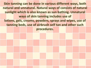 Skin tanning can be done in various different ways, both
natural and unnatural. Natural ways of consists of natural
  sunlight which is also known as sun bathing. Unnatural
            ways of skin tanning includes use of
 lotions, gels, creams, powders, sprays and wipes, use of
   tanning beds, use of airbrush self tan and other such
                         procedures.
 