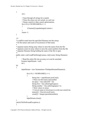 Savitch, Absolute Java 5/e: Chapter 10, Instructor’s Manual
Copyright © 2012 Pearson Education Addison-Wesley. All rights reserved.
{
int i;
// Scan through all strings for a match.
// Since the arrays are not sorted, we can't use
// binary search or other search optimizations.
for (i=0; (i<NUMNAMES); i++)
{
if (names[i].equals(target)) return i;
}
return -1;
}
/**
* LoadFile reads from the specified filename into the arrays
* for the names and count of occurrences of that name.
*
* @param names String array where to store the names from the file
* @param count int array where to store the count numbers from the file
* @param filename String holding the name of the file to open
*/
public static void LoadFile(String[] names, int[] count, String filename)
{
// Read the entire file into an array so it can be searched.
Scanner inputStream = null;
int i;
try
{
inputStream = new Scanner(new FileInputStream(filename));
for (i=0; i< NUMNAMES; i++)
{
String line = inputStream.nextLine();
// Parse out first name and number
int space = line.indexOf(" ",0);
String first = line.substring(0,space);
String number = line.substring(space+1);
// Store values in arrays
// Convert name to lowercase to avoid case sensitivity
names[i] = first.toLowerCase();
count[i] = Integer.parseInt(number);
}
inputStream.close();
}
catch (FileNotFoundException e)
{
 