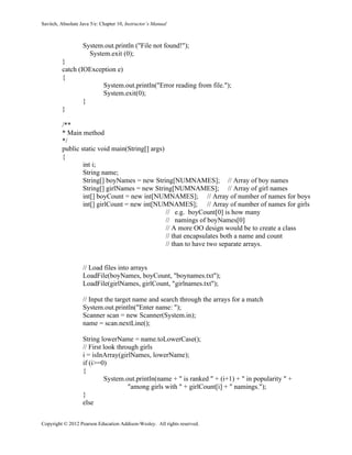 Savitch, Absolute Java 5/e: Chapter 10, Instructor’s Manual
Copyright © 2012 Pearson Education Addison-Wesley. All rights reserved.
System.out.println ("File not found!");
System.exit (0);
}
catch (IOException e)
{
System.out.println("Error reading from file.");
System.exit(0);
}
}
/**
* Main method
*/
public static void main(String[] args)
{
int i;
String name;
String[] boyNames = new String[NUMNAMES]; // Array of boy names
String[] girlNames = new String[NUMNAMES]; // Array of girl names
int[] boyCount = new int[NUMNAMES]; // Array of number of names for boys
int[] girlCount = new int[NUMNAMES]; // Array of number of names for girls
// e.g. boyCount[0] is how many
// namings of boyNames[0]
// A more OO design would be to create a class
// that encapsulates both a name and count
// than to have two separate arrays.
// Load files into arrays
LoadFile(boyNames, boyCount, "boynames.txt");
LoadFile(girlNames, girlCount, "girlnames.txt");
// Input the target name and search through the arrays for a match
System.out.println("Enter name: ");
Scanner scan = new Scanner(System.in);
name = scan.nextLine();
String lowerName = name.toLowerCase();
// First look through girls
i = isInArray(girlNames, lowerName);
if (i>=0)
{
System.out.println(name + " is ranked " + (i+1) + " in popularity " +
"among girls with " + girlCount[i] + " namings.");
}
else
 