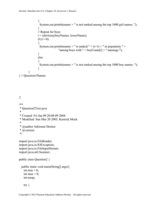 Savitch, Absolute Java 5/e: Chapter 10, Instructor’s Manual
Copyright © 2012 Pearson Education Addison-Wesley. All rights reserved.
{
System.out.println(name + " is not ranked among the top 1000 girl names. ");
}
// Repeat for boys
i = isInArray(boyNames, lowerName);
if (i>=0)
{
System.out.println(name + " is ranked " + (i+1) + " in popularity " +
"among boys with " + boyCount[i] + " namings.");
}
else
{
System.out.println(name + " is not ranked among the top 1000 boy names. ");
}
}
} // Question1Names
2.
/**
* Question2Text.java
*
* Created: Fri Jan 09 20:08:09 2004
* Modified: Sun Mar 20 2005, Kenrick Mock
*
* @author Adrienne Decker
* @version
*/
import java.io.FileReader;
import java.io.IOException;
import java.io.FileInputStream;
import java.util.Scanner;
public class Question2 {
public static void main(String[] args){
int min = 0;
int max = 0;
int temp;
try {
 