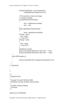 Savitch, Absolute Java 5/e: Chapter 10, Instructor’s Manual
Copyright © 2012 Pearson Education Addison-Wesley. All rights reserved.
Scanner inputStream = new Scanner(new
FileInputStream("Question2.txt"));
// File must have at least one integer
// to operate properly
if (inputStream.hasNextInt())
{
min = inputStream.nextInt();
max = min;
}
while (inputStream.hasNextInt())
{
temp = inputStream.nextInt();
if (temp < min) {
min = temp;
} // end of if ()
if (temp > max)
{
max = temp;
} // end of if ()
}
inputStream.close();
System.out.println("Minimum value read: " + min);
System.out.println("Maximum value read: " + max);
}
catch (IOException e)
{
System.out.println("Error reading from Question1.txt");
}
}
} // Question2
3.
/**
* Question3.java
*
* Created: Fri Jan 09 20:08:16 2004
* Modified: Sun Mar 20 2005, Kenrick Mock
*
* @author Adrienne Decker
* @version
*/
import java.io.FileReader;
 