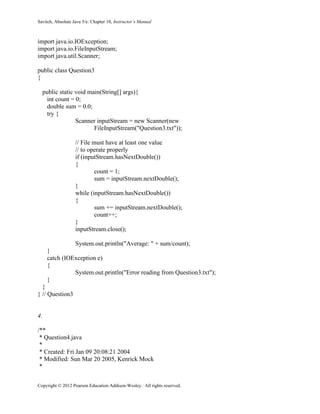 Savitch, Absolute Java 5/e: Chapter 10, Instructor’s Manual
Copyright © 2012 Pearson Education Addison-Wesley. All rights reserved.
import java.io.IOException;
import java.io.FileInputStream;
import java.util.Scanner;
public class Question3
{
public static void main(String[] args){
int count = 0;
double sum = 0.0;
try {
Scanner inputStream = new Scanner(new
FileInputStream("Question3.txt"));
// File must have at least one value
// to operate properly
if (inputStream.hasNextDouble())
{
count = 1;
sum = inputStream.nextDouble();
}
while (inputStream.hasNextDouble())
{
sum += inputStream.nextDouble();
count++;
}
inputStream.close();
System.out.println("Average: " + sum/count);
}
catch (IOException e)
{
System.out.println("Error reading from Question3.txt");
}
}
} // Question3
4.
/**
* Question4.java
*
* Created: Fri Jan 09 20:08:21 2004
* Modified: Sun Mar 20 2005, Kenrick Mock
*
 