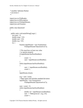 Savitch, Absolute Java 5/e: Chapter 10, Instructor’s Manual
Copyright © 2012 Pearson Education Addison-Wesley. All rights reserved.
* @author Adrienne Decker
* @version 2
*/
import java.io.FileReader;
import java.io.IOException;
import java.io.FileInputStream;
import java.util.Scanner;
public class Question4
{
public static void main(String[] args) {
int count = 0;
double temp = 0.0;
double sum = 0.0;
double avg = 0.0;
try {
Scanner inputStream = new Scanner(new
FileInputStream("Question4.txt"));
// File must have at least one value
// to operate properly
if (inputStream.hasNextDouble())
{
count = 1;
sum = inputStream.nextDouble();
}
while (inputStream.hasNextDouble())
{
sum += inputStream.nextDouble();
count++;
}
inputStream.close();
avg = sum / count;
// Open again and calculate standard deviation
inputStream = new Scanner(new
FileInputStream("Question4.txt"));
sum = count = 0;
while (inputStream.hasNextDouble())
{
double val = inputStream.nextDouble();
sum += Math.pow(val - avg, 2.0);
count++;
 