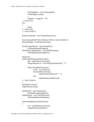 Savitch, Absolute Java 5/e: Chapter 10, Instructor’s Manual
Copyright © 2012 Pearson Education Addison-Wesley. All rights reserved.
File fileObject = new File(tempFile);
if (fileObject.exists())
{
tempFile = tempFile + "X";
} // end of if ()
else
{
break;
} // end of else
} // end of while ()
Scanner keyboard = new Scanner(System.in);
System.out.println("Enter filename of file to remove blanks:");
String fileInput = keyboard.nextLine();
Scanner inputStream = new Scanner(new
FileInputStream(fileInput));
PrintWriter outputStream = new PrintWriter(new
FileOutputStream(tempFile));
String line;
while (inputStream.hasNextLine()) {
line = inputStream.nextLine();
StringTokenizer st = new StringTokenizer(line, " ");
while (st.hasMoreTokens()) {
word = st.nextToken();
if (st.hasMoreTokens())
outputStream.print(word + " ");
else
outputStream.println(word);
} // end of while ()
}
inputStream.close();
outputStream.close();
inputStream = new Scanner(new
FileInputStream(tempFile));
outputStream = new PrintWriter(new
FileOutputStream(fileInput));
while (inputStream.hasNextLine())
{
line = inputStream.nextLine();
outputStream.println(line);
 