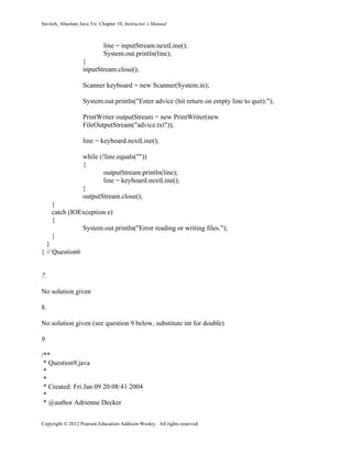 Savitch, Absolute Java 5/e: Chapter 10, Instructor’s Manual
Copyright © 2012 Pearson Education Addison-Wesley. All rights reserved.
line = inputStream.nextLine();
System.out.println(line);
}
inputStream.close();
Scanner keyboard = new Scanner(System.in);
System.out.println("Enter advice (hit return on empty line to quit):");
PrintWriter outputStream = new PrintWriter(new
FileOutputStream("advice.txt"));
line = keyboard.nextLine();
while (!line.equals(""))
{
outputStream.println(line);
line = keyboard.nextLine();
}
outputStream.close();
}
catch (IOException e)
{
System.out.println("Error reading or writing files.");
}
}
} // Question6
7.
No solution given
8.
No solution given (see question 9 below, substitute int for double)
9.
/**
* Question9.java
*
*
* Created: Fri Jan 09 20:08:41 2004
*
* @author Adrienne Decker
 