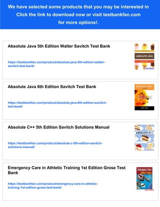 We have selected some products that you may be interested in
Click the link to download now or visit testbankfan.com
for more options!.
Absolute Java 5th Edition Walter Savitch Test Bank
https://testbankfan.com/product/absolute-java-5th-edition-walter-
savitch-test-bank/
Absolute Java 6th Edition Savitch Test Bank
https://testbankfan.com/product/absolute-java-6th-edition-savitch-
test-bank/
Absolute C++ 5th Edition Savitch Solutions Manual
https://testbankfan.com/product/absolute-c-5th-edition-savitch-
solutions-manual/
Emergency Care in Athletic Training 1st Edition Grose Test
Bank
https://testbankfan.com/product/emergency-care-in-athletic-
training-1st-edition-grose-test-bank/
 