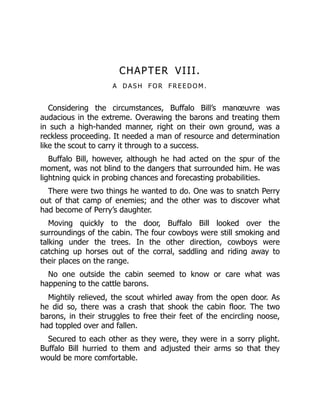 CHAPTER VIII.
A D A S H F O R F R E E D O M .
Considering the circumstances, Buffalo Bill’s manœuvre was
audacious in the extreme. Overawing the barons and treating them
in such a high-handed manner, right on their own ground, was a
reckless proceeding. It needed a man of resource and determination
like the scout to carry it through to a success.
Buffalo Bill, however, although he had acted on the spur of the
moment, was not blind to the dangers that surrounded him. He was
lightning quick in probing chances and forecasting probabilities.
There were two things he wanted to do. One was to snatch Perry
out of that camp of enemies; and the other was to discover what
had become of Perry’s daughter.
Moving quickly to the door, Buffalo Bill looked over the
surroundings of the cabin. The four cowboys were still smoking and
talking under the trees. In the other direction, cowboys were
catching up horses out of the corral, saddling and riding away to
their places on the range.
No one outside the cabin seemed to know or care what was
happening to the cattle barons.
Mightily relieved, the scout whirled away from the open door. As
he did so, there was a crash that shook the cabin floor. The two
barons, in their struggles to free their feet of the encircling noose,
had toppled over and fallen.
Secured to each other as they were, they were in a sorry plight.
Buffalo Bill hurried to them and adjusted their arms so that they
would be more comfortable.
 