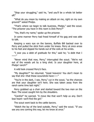 “Stop your struggling,” said he, “and you’ll be a whole lot better
off.”
“What do you mean by making an attack on me, right on my own
ground?” asked Phelps.
“That’s where we begin to talk business, Phelps,” said the scout.
“The prisoner you have in this room is Dick Perry?”
“Yes, that’s my name,” spoke up the prisoner.
In some manner Perry had freed himself of his gag and was able
to talk.
Keeping a wary eye on the barons, Buffalo Bill backed over to
Perry and pulled the stick from under his knees. Perry at once arose
to his feet and slipped his hands out of the coils at his wrists.
“I owe you a debt of gratitude for this,” said he; “a debt that I
——”
“Never mind that now, Perry,” interrupted the scout. “We’re not
out of the woods yet by a long shot. Is your daughter here, at
Phelps’ ranch?”
A wild look crossed Perry’s face.
“My daughter?” he returned. “Good heavens! You don’t mean to
say that she—that these scoundrels have——”
“You’re in the dark, I see, Perry,” cut in the scout, “so the chances
are that your daughter isn’t here. She was taken away from the
ranch some time last night.”
Perry grabbed up a chair and started toward the two men on the
floor. The scout caught him by the shoulders.
“Careful!” he warned. “A move like that won’t help us any. Don’t
lose heart—we’ll find the girl.”
The scout went back to the cattle barons.
“Watch the lay of the land outside, Perry,” said the scout. “If you
see any one coming this way, let me know at once.”
 