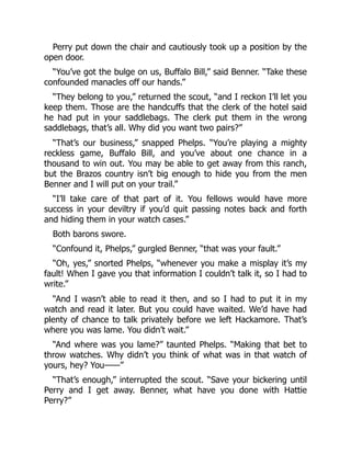 Perry put down the chair and cautiously took up a position by the
open door.
“You’ve got the bulge on us, Buffalo Bill,” said Benner. “Take these
confounded manacles off our hands.”
“They belong to you,” returned the scout, “and I reckon I’ll let you
keep them. Those are the handcuffs that the clerk of the hotel said
he had put in your saddlebags. The clerk put them in the wrong
saddlebags, that’s all. Why did you want two pairs?”
“That’s our business,” snapped Phelps. “You’re playing a mighty
reckless game, Buffalo Bill, and you’ve about one chance in a
thousand to win out. You may be able to get away from this ranch,
but the Brazos country isn’t big enough to hide you from the men
Benner and I will put on your trail.”
“I’ll take care of that part of it. You fellows would have more
success in your deviltry if you’d quit passing notes back and forth
and hiding them in your watch cases.”
Both barons swore.
“Confound it, Phelps,” gurgled Benner, “that was your fault.”
“Oh, yes,” snorted Phelps, “whenever you make a misplay it’s my
fault! When I gave you that information I couldn’t talk it, so I had to
write.”
“And I wasn’t able to read it then, and so I had to put it in my
watch and read it later. But you could have waited. We’d have had
plenty of chance to talk privately before we left Hackamore. That’s
where you was lame. You didn’t wait.”
“And where was you lame?” taunted Phelps. “Making that bet to
throw watches. Why didn’t you think of what was in that watch of
yours, hey? You——”
“That’s enough,” interrupted the scout. “Save your bickering until
Perry and I get away. Benner, what have you done with Hattie
Perry?”
 