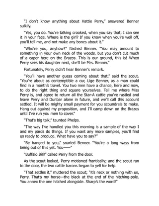 “I don’t know anything about Hattie Perry,” answered Benner
sulkily.
“Yes, you do. You’re talking crooked, when you say that; I can see
it in your face. Where is the girl? If you know when you’re well off,
you’ll tell me, and not make any bones about it.”
“Who’re you, anyhow?” flashed Benner. “You may amount to
something in your own neck of the woods, but you don’t cut much
of a caper here on the Brazos. This is our ground, this is! When
Perry sees his daughter next, she’ll be Mrs. Benner.”
Fortunately, Perry didn’t hear Benner’s remark.
“You’ll have another guess coming about that,” said the scout.
“You’re about as contemptible a cur, Lige Benner, as a man could
find in a month’s travel. You two men have a chance, here and now,
to do the right thing and square yourselves. Tell me where Miss
Perry is, and agree to return all the Star-A cattle you’ve rustled and
leave Perry and Dunbar alone in future, and we’ll call this account
settled. It will be mighty small payment for you scoundrels to make.
Hang out against my proposition, and I’ll camp down on the Brazos
until I’ve run you men to cover.”
“That’s big talk,” taunted Phelps.
“The way I’ve handled you this morning is a sample of the way I
and my pards do things. If you want any more samples, you’ll find
us ready to produce. What have you to say?”
“Be hanged to you,” snarled Benner. “You’re a long ways from
being out of this yet. You——”
“Buffalo Bill!” called Perry from the door.
As the scout looked, Perry motioned frantically; and the scout ran
to the door, the two cattle barons began to yell for help.
“That settles it,” muttered the scout; “it’s neck or nothing with us,
Perry. That’s my horse—the black at the end of the hitching-pole.
You annex the one hitched alongside. Sharp’s the word!”
 