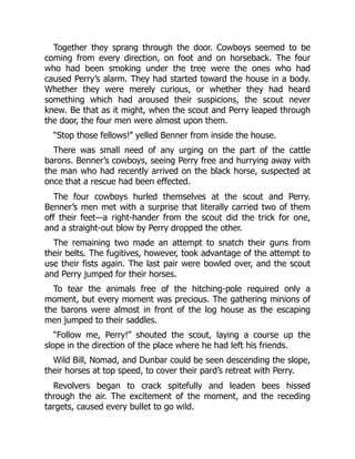 Together they sprang through the door. Cowboys seemed to be
coming from every direction, on foot and on horseback. The four
who had been smoking under the tree were the ones who had
caused Perry’s alarm. They had started toward the house in a body.
Whether they were merely curious, or whether they had heard
something which had aroused their suspicions, the scout never
knew. Be that as it might, when the scout and Perry leaped through
the door, the four men were almost upon them.
“Stop those fellows!” yelled Benner from inside the house.
There was small need of any urging on the part of the cattle
barons. Benner’s cowboys, seeing Perry free and hurrying away with
the man who had recently arrived on the black horse, suspected at
once that a rescue had been effected.
The four cowboys hurled themselves at the scout and Perry.
Benner’s men met with a surprise that literally carried two of them
off their feet—a right-hander from the scout did the trick for one,
and a straight-out blow by Perry dropped the other.
The remaining two made an attempt to snatch their guns from
their belts. The fugitives, however, took advantage of the attempt to
use their fists again. The last pair were bowled over, and the scout
and Perry jumped for their horses.
To tear the animals free of the hitching-pole required only a
moment, but every moment was precious. The gathering minions of
the barons were almost in front of the log house as the escaping
men jumped to their saddles.
“Follow me, Perry!” shouted the scout, laying a course up the
slope in the direction of the place where he had left his friends.
Wild Bill, Nomad, and Dunbar could be seen descending the slope,
their horses at top speed, to cover their pard’s retreat with Perry.
Revolvers began to crack spitefully and leaden bees hissed
through the air. The excitement of the moment, and the receding
targets, caused every bullet to go wild.
 