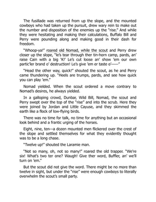 The fusillade was returned from up the slope, and the mounted
cowboys who had taken up the pursuit, drew wary rein to make out
the number and disposition of the enemies up the “rise.” And while
they were hesitating and making their calculations, Buffalo Bill and
Perry were pounding along and making good in their dash for
freedom.
“Whoop-ya!” roared old Nomad, while the scout and Perry drew
closer up the slope, “le’s tear through ther tin-horn camp, pards, an’
raise Cain with a big ‘K!’ Le’s cut loose an’ show ’em our own
partic’ler brand o’ destruction! Le’s give ’em er taste o’——”
“Head the other way, quick!” shouted the scout, as he and Perry
came thundering up. “Heels are trumps, pards, and see how quick
you can play ’em.”
Nomad yielded. When the scout ordered a move contrary to
Nomad’s desires, he always yielded.
In a galloping crowd, Dunbar, Wild Bill, Nomad, the scout and
Perry swept over the top of the “rise” and into the scrub. Here they
were joined by Jordan and Little Cayuse, and they skimmed the
earth like a flock of low-flying birds.
There was no time for talk, no time for anything but an occasional
look behind and a frantic urging of the horses.
Eight, nine, ten—a dozen mounted men flickered over the crest of
the slope and settled themselves for what they evidently thought
was to be a long chase.
“Twelve up!” shouted the Laramie man.
“Not so many, oh, not so many!” roared the old trapper. “We’re
six! What’s two ter one? Waugh! Give ther word, Buffler, an’ we’ll
turn on ’em.”
But the scout did not give the word. There might be no more than
twelve in sight, but under the “rise” were enough cowboys to literally
overwhelm the scout’s small party.
 