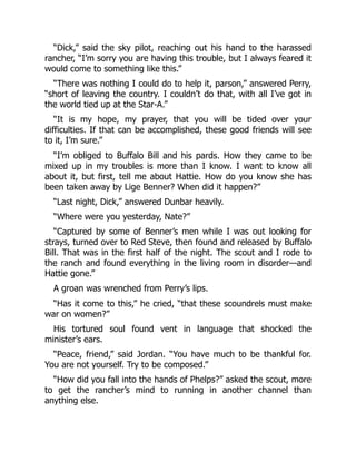 “Dick,” said the sky pilot, reaching out his hand to the harassed
rancher, “I’m sorry you are having this trouble, but I always feared it
would come to something like this.”
“There was nothing I could do to help it, parson,” answered Perry,
“short of leaving the country. I couldn’t do that, with all I’ve got in
the world tied up at the Star-A.”
“It is my hope, my prayer, that you will be tided over your
difficulties. If that can be accomplished, these good friends will see
to it, I’m sure.”
“I’m obliged to Buffalo Bill and his pards. How they came to be
mixed up in my troubles is more than I know. I want to know all
about it, but first, tell me about Hattie. How do you know she has
been taken away by Lige Benner? When did it happen?”
“Last night, Dick,” answered Dunbar heavily.
“Where were you yesterday, Nate?”
“Captured by some of Benner’s men while I was out looking for
strays, turned over to Red Steve, then found and released by Buffalo
Bill. That was in the first half of the night. The scout and I rode to
the ranch and found everything in the living room in disorder—and
Hattie gone.”
A groan was wrenched from Perry’s lips.
“Has it come to this,” he cried, “that these scoundrels must make
war on women?”
His tortured soul found vent in language that shocked the
minister’s ears.
“Peace, friend,” said Jordan. “You have much to be thankful for.
You are not yourself. Try to be composed.”
“How did you fall into the hands of Phelps?” asked the scout, more
to get the rancher’s mind to running in another channel than
anything else.
 