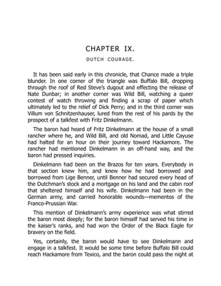 CHAPTER IX.
D U TC H C O U R A G E .
It has been said early in this chronicle, that Chance made a triple
blunder. In one corner of the triangle was Buffalo Bill, dropping
through the roof of Red Steve’s dugout and effecting the release of
Nate Dunbar; in another corner was Wild Bill, watching a queer
contest of watch throwing and finding a scrap of paper which
ultimately led to the relief of Dick Perry; and in the third corner was
Villum von Schnitzenhauser, lured from the rest of his pards by the
prospect of a talkfest with Fritz Dinkelmann.
The baron had heard of Fritz Dinkelmann at the house of a small
rancher where he, and Wild Bill, and old Nomad, and Little Cayuse
had halted for an hour on their journey toward Hackamore. The
rancher had mentioned Dinkelmann in an off-hand way, and the
baron had pressed inquiries.
Dinkelmann had been on the Brazos for ten years. Everybody in
that section knew him, and knew how he had borrowed and
borrowed from Lige Benner, until Benner had secured every head of
the Dutchman’s stock and a mortgage on his land and the cabin roof
that sheltered himself and his wife. Dinkelmann had been in the
German army, and carried honorable wounds—mementos of the
Franco-Prussian War.
This mention of Dinkelmann’s army experience was what stirred
the baron most deeply; for the baron himself had served his time in
the kaiser’s ranks, and had won the Order of the Black Eagle for
bravery on the field.
Yes, certainly, the baron would have to see Dinkelmann and
engage in a talkfest. It would be some time before Buffalo Bill could
reach Hackamore from Texico, and the baron could pass the night at
 