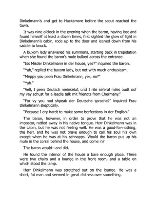 Dinkelmann’s and get to Hackamore before the scout reached the
town.
It was nine o’clock in the evening when the baron, having lost and
found himself at least a dozen times, first sighted the glow of light in
Dinkelmann’s cabin, rode up to the door and leaned down from his
saddle to knock.
A buxom lady answered his summons, starting back in trepidation
when she found the baron’s mule bulked across the entrance.
“Iss Misder Dinkelmann in der house, yes?” inquired the baron.
“Yah,” replied the buxom lady, but not with much enthusiasm.
“Meppy you peen Frau Dinkelmann, yes, no?”
“Yah.”
“Vell, I peen Deutsch meinseluf, und I rite seferal miles oudt oof
my vay schust for a leedle talk mit friendts from Chermany.”
“For vy you nod shpeak der Deutsche sprache?” inquired Frau
Dinkelmann skeptically.
“Pecause I dry hardt to make some berfections in der English.”
The baron, however, in order to prove that he was not an
impostor, rattled away in his native tongue. Herr Dinkelmann was in
the cabin, but he was not feeling well. He was a good-for-nothing,
the herr, and he was not brave enough to call his soul his own
except when he was at his schnapps. Would the baron put up his
mule in the corral behind the house, and come in?
The baron would—and did.
He found the interior of the house a bare enough place. There
were two chairs and a lounge in the front room, and a table on
which stood the lamp.
Herr Dinkelmann was stretched out on the lounge. He was a
short, fat man and seemed in great distress over something.
 