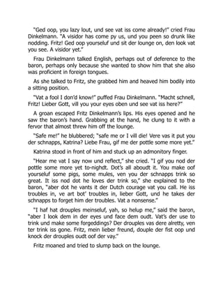 “Ged oop, you lazy lout, und see vat iss come already!” cried Frau
Dinkelmann. “A visidor has come py us, und you peen so drunk like
nodding. Fritz! Ged oop yourseluf und sit der lounge on, den look vat
you see. A visidor yet.”
Frau Dinkelmann talked English, perhaps out of deference to the
baron, perhaps only because she wanted to show him that she also
was proficient in foreign tongues.
As she talked to Fritz, she grabbed him and heaved him bodily into
a sitting position.
“Vat a fool I don’d know!” puffed Frau Dinkelmann. “Macht schnell,
Fritz! Lieber Gott, vill you your eyes oben und see vat iss here?”
A groan escaped Fritz Dinkelmann’s lips. His eyes opened and he
saw the baron’s hand. Grabbing at the hand, he clung to it with a
fervor that almost threw him off the lounge.
“Safe me!” he blubbered; “safe me or I vill die! Vere vas it put you
der schnapps, Katrina? Liebe Frau, gif me der pottle some more yet.”
Katrina stood in front of him and stuck up an admonitory finger.
“Hear me vat I say now und reflect,” she cried. “I gif you nod der
pottle some more yet to-nighdt. Dot’s all aboudt it. You make oof
yourseluf some pigs, some mules, ven you der schnapps trink so
great. It iss nod dot he loves der trink so,” she explained to the
baron, “aber dot he vants it der Dutch courage vat you call. He iss
troubles in, ve art bot’ troubles in, lieber Gott, und he takes der
schnapps to forget him der troubles. Vat a nonsense.”
“I haf hat drouples meinseluf, yah, so helup me,” said the baron,
“aber I look dem in der eyes und face dem oudt. Vat’s der use to
trink und make some forgeddings? Der drouples vas dere alretty, ven
ter trink iss gone. Fritz, mein lieber freund, douple der fist oop und
knock der drouples oudt oof der vay.”
Fritz moaned and tried to slump back on the lounge.
 