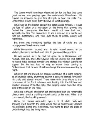 The baron would have been disgusted but for the fact that some
great sorrow was preying upon the unfortunate Dinkelmann. He
craved his schnapps to give him strength to bear his trials. Frau
Dinkelmann, it was clear, didn’t believe in Dutch courage.
What was all the bother about? the baron asked himself. If it was
the loss of cattle or a mortgage on the home that grieved and
fretted his countryman, the baron would not have had much
sympathy for him. The baron liked to see a man act in a manly way,
face his misfortunes, and walk over them to peace, plenty, and
happiness.
But there was something besides the loss of cattle and the
mortgage on Dinkelmann’s mind.
While Dinkelmann snored, and his wife moved around in the
kitchen, the baron smoked, and tried to guess out the problem.
He was almost sorry he had not gone on to Hackamore with
Nomad, Wild Bill, and Little Cayuse. Had he known the trail better,
he would have excused himself and started out without waiting for
supper. But he had lost his way so many times coming to
Dinkelmann’s that he was afraid to attempt the unknown country by
night.
While he sat and mused, he became conscious of a slight tapping,
as of knuckles lightly drumming against a door. He started forward in
his chair, and stared around. There were only three doors to that
room—one at the front entrance, one leading into the kitchen, and
another opening off to the right. The tapping came from the other
side of the door on the right.
What did it mean? The baron sat and studied over the remarkable
phenomenon until a shuffling sound struck on his ears. When that
commenced, the knocking ceased.
Under the baron’s astounded eyes a bit of white cloth was
showing itself beneath the door which had so mysteriously claimed
his attention. Some one, it seemed, was trying to push the piece of
cloth through into the living room.
 