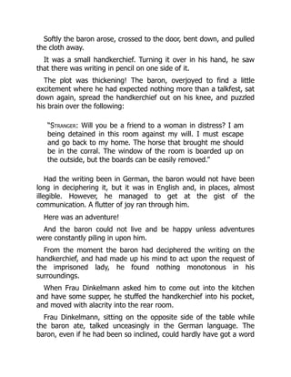 Softly the baron arose, crossed to the door, bent down, and pulled
the cloth away.
It was a small handkerchief. Turning it over in his hand, he saw
that there was writing in pencil on one side of it.
The plot was thickening! The baron, overjoyed to find a little
excitement where he had expected nothing more than a talkfest, sat
down again, spread the handkerchief out on his knee, and puzzled
his brain over the following:
“Stranger: Will you be a friend to a woman in distress? I am
being detained in this room against my will. I must escape
and go back to my home. The horse that brought me should
be in the corral. The window of the room is boarded up on
the outside, but the boards can be easily removed.”
Had the writing been in German, the baron would not have been
long in deciphering it, but it was in English and, in places, almost
illegible. However, he managed to get at the gist of the
communication. A flutter of joy ran through him.
Here was an adventure!
And the baron could not live and be happy unless adventures
were constantly piling in upon him.
From the moment the baron had deciphered the writing on the
handkerchief, and had made up his mind to act upon the request of
the imprisoned lady, he found nothing monotonous in his
surroundings.
When Frau Dinkelmann asked him to come out into the kitchen
and have some supper, he stuffed the handkerchief into his pocket,
and moved with alacrity into the rear room.
Frau Dinkelmann, sitting on the opposite side of the table while
the baron ate, talked unceasingly in the German language. The
baron, even if he had been so inclined, could hardly have got a word
 