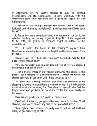 in edgeways. But he wasn’t anxious to talk. He listened
mechanically, and ate mechanically. His mind was busy with the
imprisoned lady who had sent him a penciled appeal on her
handkerchief.
“I vonder iss she young?” thought the baron; “und is she goot-
looking? Und vill she be gradeful oof I safe her from der Dinkelmann
house?”
So far as the mere adventure went, the baron was not particular
whether the lady was young or good-looking. But, if she happened
to be both, the glamor of romance might be added to the
undertaking.
“You vill shday der house in till morning?” inquired Frau
Dinkelmann, dropping back into her English as the baron arose from
the table.
“Could I talk mit Fritz in der morning?” he asked. “Vill he feel
pedder mit himseluf den?”
“Yah, so. You shday und you can talk mit Fritz all vat you blease. I
make you a bed der floor on.”
“I don’d like to shleep in der house,” demurred the baron. “I like
pedder der oudttoors as a shleeping blace. I drafel mit fellers vat
shleep oudtoors all der time, und I have got used to it.”
The baron was cunning. He knew that if he was supposed to be
sleeping outdoors he would have a chance to examine the boarded-
up window without arousing Frau Dinkelmann. He could also find the
lady’s horse, and get both the horse and Toofer, the mule, ready for
the road.
“Dere iss hay py der corral,” said Frau Dinkelmann.
“Den,” said the baron, going into the front room for his hat, “I vill
shmoke, und shleep on der hay. Vat iss der preakfast time?”
“Sigs o’glock, oder venefer you retty vas for vat ve haf. Gott sei
dank, ve got somet’ing to eat.”
 