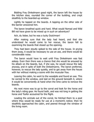 Bidding Frau Dinkelmann good night, the baron left the house by
the kitchen door, rounded the corner of the building, and crept
stealthily to the boarded-up window.
Lightly he tapped on the boards. A tapping on the other side of
the barrier answered him.
The baron breathed quick and hard. What would Nomad and Wild
Bill not have given to be mixed up in such an adventure?
Ach, du lieber, but he was a lucky Dutchman!
After making sure that the lady had heard, and that she
understood he would come to her rescue, the baron fell to
examining the boards that closed up the opening.
They had been stoutly spiked to the side of the house. In prying
them away, it would be necessary to use an axe, and there would be
considerable noise.
The baron would have to wait until Frau Dinkelmann was fast
asleep. Even then there was a chance that she would be aroused by
his attack on the boards, but, if she was, he would rescue the lady
anyway, and in spite of both the Dinkelmanns. The baron preferred,
however, to rescue the lady quietly, and to get away from the house
with her without making a scene with the muscular frau.
Leaving the cabin, he went to the woodpile and found an axe. This
he carried to the window, and laid on the ground beneath it, where
it would be conveniently at hand when the time came to remove the
boards.
His next move was to go to the corral and look for the horse and
the lady’s riding gear. He found both, and was not long in getting the
horse and Toofer accoutred for the flight.
Leading the animals out of the corral, he hitched them to a post
where they would be ready for use at a moment’s notice; then he
stealthily approached the cabin, and peered through the window of
the living room.
 