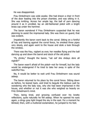 He was disappointed.
Frau Dinkelmann was wide awake. She had drawn a chair in front
of the door leading into the prison chamber, and was sitting in it.
She was knitting. Across her ample lap, the ball of yarn dancing
around it as it unrolled, lay an old-fashioned pistol with a bright
brass cap under the hammer.
The baron wondered if Frau Dinkelmann suspected that he was
planning to assist the imprisoned lady. She was there on guard, that
was evident.
Impatiently the baron went back to the corral. Sitting on a forkful
of hay and leaning against the corral fence, he smoked three pipes
very slowly, and again went to the house and stole a look through
the window.
There was the frau, vigilant as ever, her needles flying and the ball
dancing up and down the barrel and stock of the old pistol.
“Py shinks,” thought the baron, “vat oof she shdays dere all
nighdt?”
The baron wasn’t afraid of the pistol—not for himself, but the lady
would be endangered if he tried to take her away in spite of the
watchful frau.
No, it would be better to wait until Frau Dinkelmann was sound
asleep.
The baron returned to his place by the corral fence. Sitting down
as before, he leaned back, and tried to beguile the tedious wait by
wondering who the lady was, why she had been imprisoned in the
house, and whether or not it was she who weighed so heavily on
Fritz Dinkelmann’s mind.
Then, being tired, and growing confused over his knotty
reflections, quite naturally he fell asleep. When he opened his eyes
again, a dingy gray light tinged the sky in the east. For a moment he
blinked; then, with a muttered exclamation, he jumped to his feet.
 