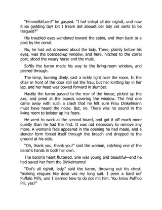 “Himmelblitzen!” he gasped. “I haf shlept all der nighdt, und now
it iss gedding tay! Dit I tream dot aboudt der laty vat vants to be
resgued?”
His troubled eyes wandered toward the cabin, and then back to a
post by the corral.
No, he had not dreamed about the lady. There, plainly before his
eyes, was the boarded-up window, and here, hitched to the corral
post, stood the weary horse and the mule.
Softly the baron made his way to the living-room window, and
peered through.
The lamp, burning dimly, cast a sickly light over the room. In the
chair in front of the door still sat the frau, but her knitting lay in her
lap, and her head was bowed forward in slumber.
Hastily the baron passed to the rear of the house, picked up the
axe, and pried at the boards covering the window. The first one
came away with such a crash that he felt sure Frau Dinkelmann
must have heard the noise. But, no. There was no sound in the
living room to bolster up his fears.
He went to work at the second board, and got it off much more
quietly than he had the first. It was not necessary to remove any
more. A woman’s face appeared in the opening he had made, and a
slender form forced itself through the breach and dropped to the
ground at his side.
“Oh, thank you, thank you!” said the woman, catching one of the
baron’s hands in both her own.
The baron’s heart fluttered. She was young and beautiful—and he
had saved her from the Dinkelmanns!
“Dot’s all righdt, lady,” said the baron, throwing out his chest,
“making resgues like dose vas my long suit. I peen a bard oof
Puffalo Pill’s, und I learned how to do dot mit him. You know Puffalo
Pill, yes?”
 